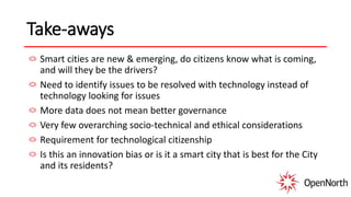 Take-aways
Smart cities are new & emerging, do citizens know what is coming,
and will they be the drivers?
Need to identify issues to be resolved with technology instead of
technology looking for issues
More data does not mean better governance
Very few overarching socio-technical and ethical considerations
Requirement for technological citizenship
Is this an innovation bias or is it a smart city that is best for the City
and its residents?
 