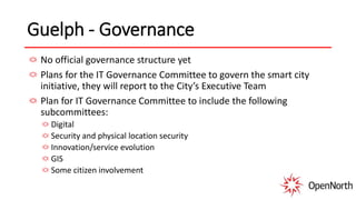 Guelph - Governance
No official governance structure yet
Plans for the IT Governance Committee to govern the smart city
initiative, they will report to the City’s Executive Team
Plan for IT Governance Committee to include the following
subcommittees:
Digital
Security and physical location security
Innovation/service evolution
GIS
Some citizen involvement
 
