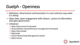 Guelph - Openness
Definition: Government communicates in a non-selective way what
it is doing
Open data, open engagement with citizens , access to information,
and open governance
Initiatives
Open Government Framework
Accountability and performance management framework
Open Data Guelph
MyGuelph
Citizen Relationship Management system
Open license
 