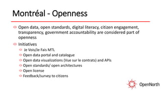 Montréal - Openness
Open data, open standards, digital literacy, citizen engagement,
transparency, government accountability are considered part of
openness
Initiatives
Je Vois/Je Fais MTL
Open data portal and catalogue
Open data visualizations (Vue sur le contrats) and APIs
Open standards/ open architectures
Open license
Feedback/survey to citizens
 
