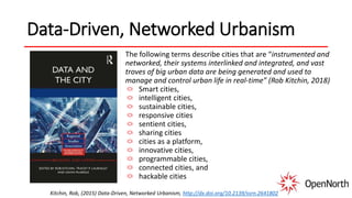 Data-Driven, Networked Urbanism
The following terms describe cities that are “instrumented and
networked, their systems interlinked and integrated, and vast
troves of big urban data are being generated and used to
manage and control urban life in real-time” (Rob Kitchin, 2018)
Smart cities,
intelligent cities,
sustainable cities,
responsive cities
sentient cities,
sharing cities
cities as a platform,
innovative cities,
programmable cities,
connected cities, and
hackable cities
Kitchin, Rob, (2015) Data-Driven, Networked Urbanism, http://dx.doi.org/10.2139/ssrn.2641802
 
