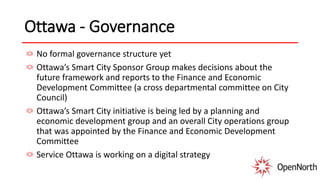 Ottawa - Governance
No formal governance structure yet
Ottawa’s Smart City Sponsor Group makes decisions about the
future framework and reports to the Finance and Economic
Development Committee (a cross departmental committee on City
Council)
Ottawa’s Smart City initiative is being led by a planning and
economic development group and an overall City operations group
that was appointed by the Finance and Economic Development
Committee
Service Ottawa is working on a digital strategy
 