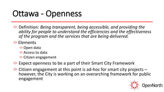 Ottawa - Openness
Definition: Being transparent, being accessible, and providing the
ability for people to understand the efficiencies and the effectiveness
of the program and the services that are being delivered.
Elements
Open data
Access to data
Citizen engagement
Expect openness to be a part of their Smart City Framework
Citizen engagement at this point is ad-hoc for smart city projects –
however, the City is working on an overarching framework for public
engagement
 