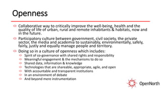 Openness
Collaborative way to critically improve the well-being, health and the
quality of life of urban, rural and remote inhabitants & habitats, now and
in the future.
Participatory culture between government, civil society, the private
sector, the media and academia to sustainably, environmentally, safely,
fairly, justly and equally manage people and territory.
Doing so in a culture of openness which includes:
Spirit of co-governance with shared rights and responsibility
Meaningful engagement & the mechanisms to do so
Shared data, information & knowledge
Technologies that are shareable, appropriate, agile, and open
With accountable and transparent institutions
In an environment of debate
And beyond mere instrumentation
 