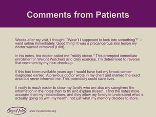 Comments from Patients
Weeks after my visit, I thought, "Wasn't I supposed to look into something?" I
went online immediately. Good thing! It was a precancerous skin lesion my
doctor wanted removed (I did).
In his notes, the doctor called me "mildly obese." This prompted immediate
enrollment in Weight Watchers and daily exercise. I’m determined to reverse
that comment by my next check-up.

If this had been available years ago I would have had my breast cancer
diagnosed earlier. A previous doctor wrote in my chart and marked the exact
area but never informed me. This potentially could save lives.
It really is much easier to show my family who are also my caregivers the
information in the notes than to try and explain myself. I find the notes more
accurate than my recollections, and they allow my family to understand what is
actually going on with my health, not just what my memory decides to store.

www.myopennotes.org

 