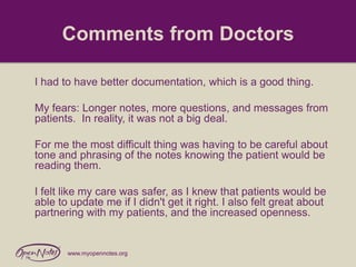 Comments from Doctors
I had to have better documentation, which is a good thing.
My fears: Longer notes, more questions, and messages from
patients. In reality, it was not a big deal.
For me the most difficult thing was having to be careful about
tone and phrasing of the notes knowing the patient would be
reading them.
I felt like my care was safer, as I knew that patients would be
able to update me if I didn't get it right. I also felt great about
partnering with my patients, and the increased openness.

www.myopennotes.org

 