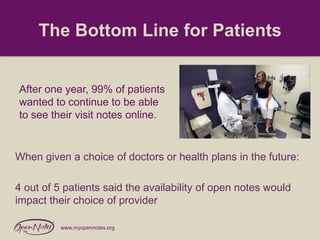 The Bottom Line for Patients

After one year, 99% of patients
wanted to continue to be able
to see their visit notes online.

When given a choice of doctors or health plans in the future:

4 out of 5 patients said the availability of open notes would
impact their choice of provider
www.myopennotes.org

 