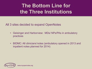 The Bottom Line for
the Three Institutions
All 3 sites decided to expand OpenNotes
• Geisinger and Harborview: MDs/ NPs/PAs in ambulatory
practices

• BIDMC: All clinicians’notes (ambulatory opened in 2013 and
inpatient notes planned for 2014)

www.myopennotes.org

 
