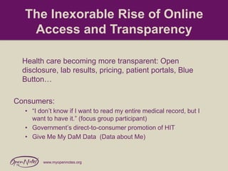 The Inexorable Rise of Online
Access and Transparency
Health care becoming more transparent: Open
disclosure, lab results, pricing, patient portals, Blue
Button…
Consumers:
• “I don’t know if I want to read my entire medical record, but I
want to have it.” (focus group participant)
• Government’s direct-to-consumer promotion of HIT
• Give Me My DaM Data (Data about Me)

www.myopennotes.org

 