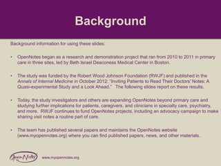 Background
Background information for using these slides:
•

OpenNotes began as a research and demonstration project that ran from 2010 to 2011 in primary
care in three sites, led by Beth Israel Deaconess Medical Center in Boston.

•

The study was funded by the Robert Wood Johnson Foundation (RWJF) and published in the
Annals of Internal Medicine in October 2012: “Inviting Patients to Read Their Doctors' Notes: A
Quasi-experimental Study and a Look Ahead.” The following slides report on these results.

•

Today, the study investigators and others are expanding OpenNotes beyond primary care and
studying further implications for patients, caregivers, and clinicians in specialty care, psychiatry,
and more. RWJF continues to fund OpenNotes projects, including an advocacy campaign to make
sharing visit notes a routine part of care.

•

The team has published several papers and maintains the OpenNotes website
(www.myopennotes.org) where you can find published papers, news, and other materials.

www.myopennotes.org

 