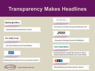 Transparency Makes Headlines

The Road Toward Fully Transparent Medical Records

Letting Patients Read Doctors’ Notes

Consumers Gaining Ground in Healthcare
Ten Ways Patients Get Treated Better

Inviting Patients to Read Their Doctors' Notes:
A Quasi-Experimental Study and a Look Ahead
Will Reading Your Doctor’s Notes Lead to Better Health?

www.myopennotes.org

Should Patients See Their Doctors’ Notes?

 