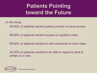 Patients Pointing
toward the Future
In the study:
49-56% of patients wanted patient proxies to have access
86-88% of patients wanted access to inpatient notes
59-62% of patients wanted to add comments to their notes
30-40% of patients wanted to be able to approve what is
written in a note

www.myopennotes.org

 