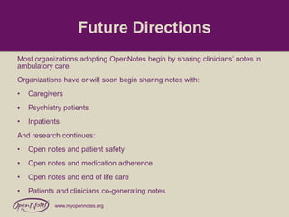 Future Directions
Most organizations adopting OpenNotes begin by sharing clinicians’ notes in
ambulatory care.
Organizations have or will soon begin sharing notes with:
•

Caregivers

•

Psychiatry patients

•

Inpatients

And research continues:

•

Open notes and patient safety

•

Open notes and medication adherence

•

Open notes and end of life care

•

Patients and clinicians co-generating notes
www.myopennotes.org

 
