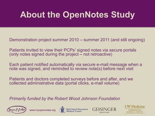 About the OpenNotes Study
Demonstration project summer 2010 – summer 2011 (and still ongoing)
Patients invited to view their PCPs’ signed notes via secure portals
(only notes signed during the project – not retroactive)
Each patient notified automatically via secure e-mail message when a
note was signed, and reminded to review note(s) before next visit
Patients and doctors completed surveys before and after, and we
collected administrative data (portal clicks, e-mail volume)

Primarily funded by the Robert Wood Johnson Foundation
www.myopennotes.org

 