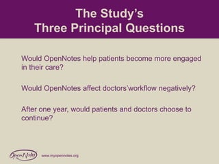 The Study’s
Three Principal Questions
Would OpenNotes help patients become more engaged
in their care?
Would OpenNotes affect doctors’workflow negatively?
After one year, would patients and doctors choose to
continue?

www.myopennotes.org

 