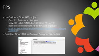 TIPS
• Use Swiper – OpenNTF project
• Gets rid of nuisance changes
• Only has to be installed on Designer not server
• Right click on Database to add Swiper to project
• https://openntf.org/main.nsf/project.xsp?r=project/Swiper
/summary
• Deselect Binary DXL in Domino Designer properties
 