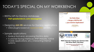 TODAY’S SPECIAL ON MY WORKBENCH
• RESTful API for Domino databases
• Visit speakerdeck.com/sbasegmez
• Designing JAX-RS services for Domino applications
• OSGi plugins based on Apache Wink servlets.
• Sample applications:
• Node.js front-end, accessing Domino data
• Customer-facing interfaces (PHP Website, native
mobile applications, etc.) interacting internal
systems
 
