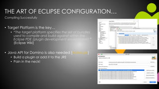 THE ART OF ECLIPSE CONFIGURATION…
• Target Platform is the key…
• “The target platform specifies the set of bundles
used to compile and build against within the
Eclipse PDE (plugin development environment).”
(Eclipse Wiki)
• Java API for Domino is also needed [Notes.jar]
• Build a plugin or add it to the JRE
• Pain in the neck!
Compiling Successfully
 