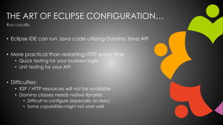 THE ART OF ECLIPSE CONFIGURATION…
• Eclipse IDE can run Java code utilizing Domino Java API
• More practical than restarting HTTP every time
• Quick testing for your business logic
• Unit testing for your API
• Difficulties:
• XSP / HTTP resources will not be available
• Domino classes needs native libraries
• Difficult to configure (especially on Mac)
• Some capabilities might not work well
Run Locally
 