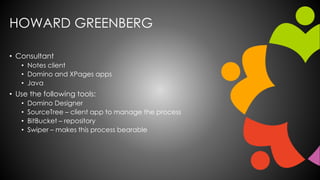 HOWARD GREENBERG
• Consultant
• Notes client
• Domino and XPages apps
• Java
• Use the following tools:
• Domino Designer
• SourceTree – client app to manage the process
• BitBucket – repository
• Swiper – makes this process bearable
 