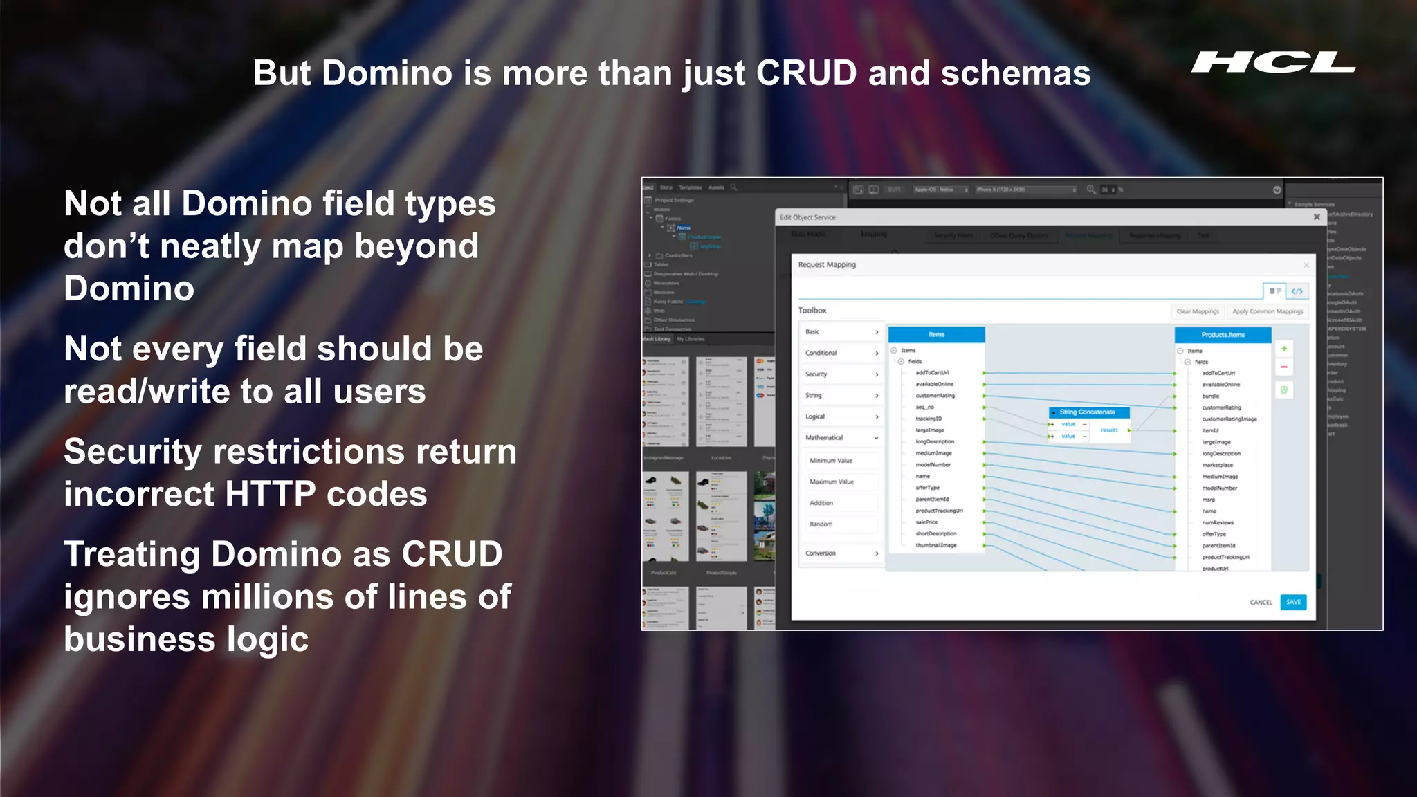Copyright © 2020 HCL Technologies Limited | www.hcltechsw.com 5
But Domino is more than just CRUD and schemas
Not all Domino field types
don’t neatly map beyond
Domino
Not every field should be
read/write to all users
Security restrictions return
incorrect HTTP codes
Treating Domino as CRUD
ignores millions of lines of
business logic
 