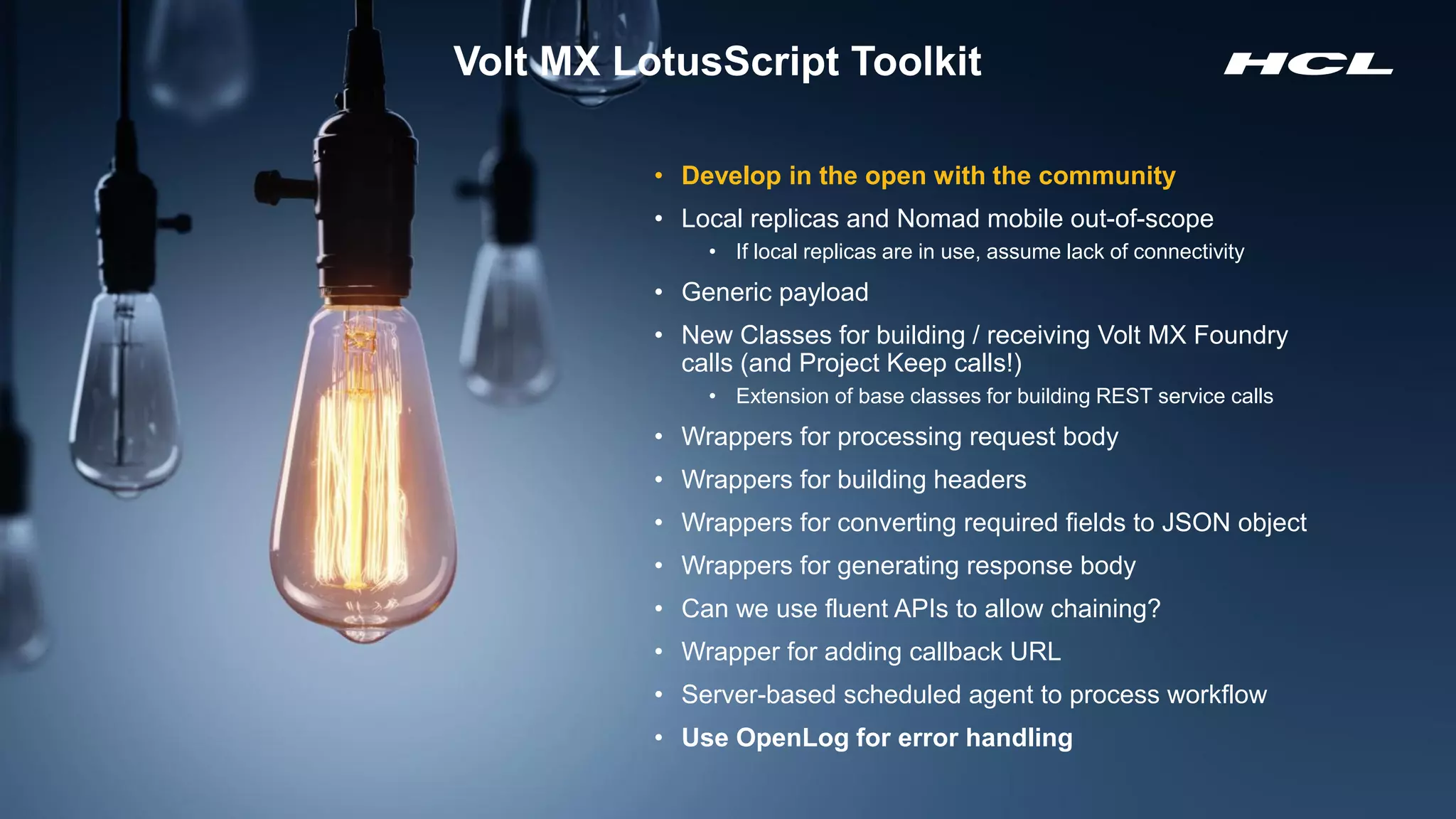 Copyright © 2020 HCL Technologies Limited | www.hcltechsw.com 13
Volt MX LotusScript Toolkit
• Develop in the open with the community
• Local replicas and Nomad mobile out-of-scope
• If local replicas are in use, assume lack of connectivity
• Generic payload
• New Classes for building / receiving Volt MX Foundry
calls (and Project Keep calls!)
• Extension of base classes for building REST service calls
• Wrappers for processing request body
• Wrappers for building headers
• Wrappers for converting required fields to JSON object
• Wrappers for generating response body
• Can we use fluent APIs to allow chaining?
• Wrapper for adding callback URL
• Server-based scheduled agent to process workflow
• Use OpenLog for error handling
 
