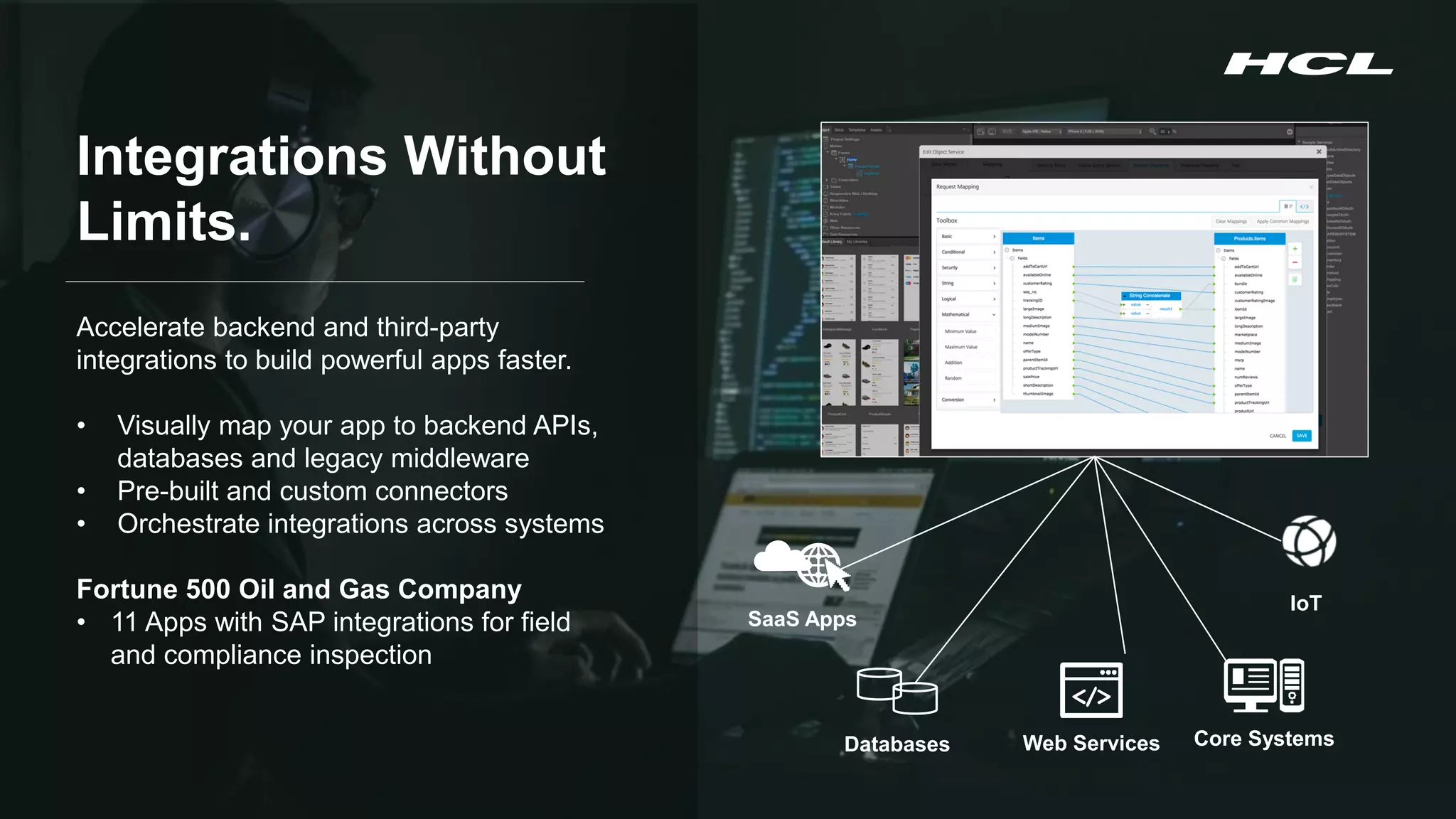 Copyright © 2020 HCL Technologies Limited | www.hcltechsw.com 4
SaaS Apps
Databases Web Services Core Systems
IoT
Integrations Without
Limits.
Accelerate backend and third-party
integrations to build powerful apps faster.
• Visually map your app to backend APIs,
databases and legacy middleware
• Pre-built and custom connectors
• Orchestrate integrations across systems
Fortune 500 Oil and Gas Company
• 11 Apps with SAP integrations for field
and compliance inspection
 