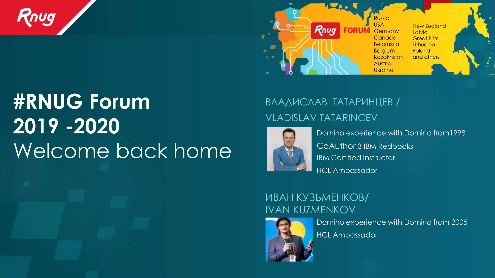 #RNUG Forum
2019 -2020
Welcome back home
ВЛАДИСЛАВ ТАТАРИНЦЕВ /
VLADISLAV TATARINCEV
ИВАН КУЗЬМЕНКОВ/
IVAN KUZMENKOV
Domino experience with Domino from1998
CoAuthor 3 IBM Redbooks
IBM Certified Instructor
Domino experience with Domino from 2005
HCL Ambassador
HCL Ambassador
Russia
USA
Germany
Canada
Belorussia
Belgium
Kazakhstan
Austria
Ukraine
New Zealand
Latvia
Great Britai
Lithuania
Poland
and others
 
