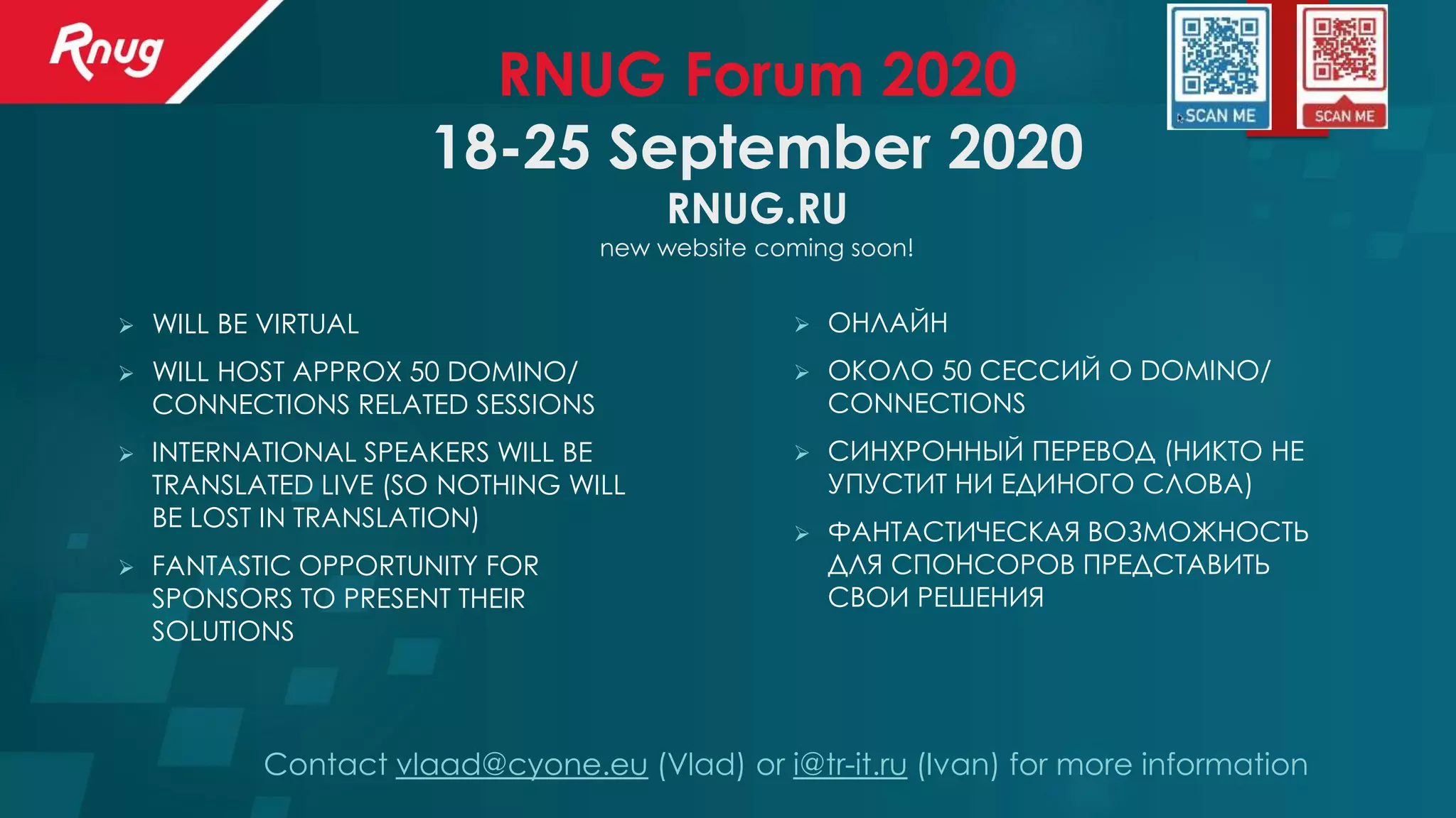 RNUG Forum 2020
18-25 September 2020
RNUG.RU
new website coming soon!
➢ ОНЛАЙН
➢ ОКОЛО 50 СЕССИЙ О DOMINO/
CONNECTIONS
➢ СИНХРОННЫЙ ПЕРЕВОД (НИКТО НЕ
УПУСТИТ НИ ЕДИНОГО СЛОВА)
➢ ФАНТАСТИЧЕСКАЯ ВОЗМОЖНОСТЬ
ДЛЯ СПОНСОРОВ ПРЕДСТАВИТЬ
СВОИ РЕШЕНИЯ
Contact vlaad@cyone.eu (Vlad) or i@tr-it.ru (Ivan) for more information
➢ WILL BE VIRTUAL
➢ WILL HOST APPROX 50 DOMINO/
CONNECTIONS RELATED SESSIONS
➢ INTERNATIONAL SPEAKERS WILL BE
TRANSLATED LIVE (SO NOTHING WILL
BE LOST IN TRANSLATION)
➢ FANTASTIC OPPORTUNITY FOR
SPONSORS TO PRESENT THEIR
SOLUTIONS
 