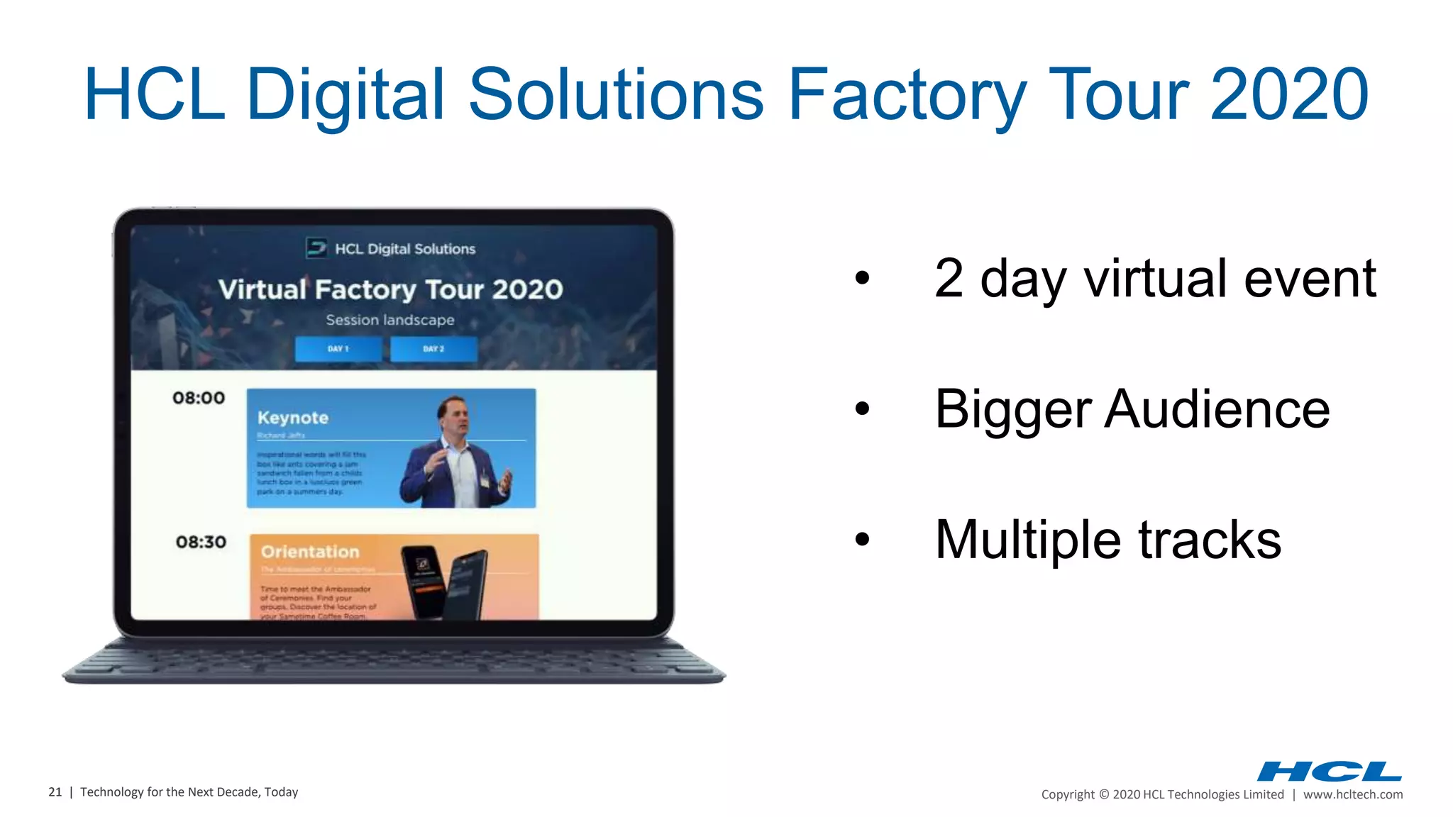 21 | Copyright © 2020 HCL Technologies Limited | www.hcltech.com21 | Technology for the Next Decade, Today
• 2 day virtual event
• Bigger Audience
• Multiple tracks
HCL Digital Solutions Factory Tour 2020
 