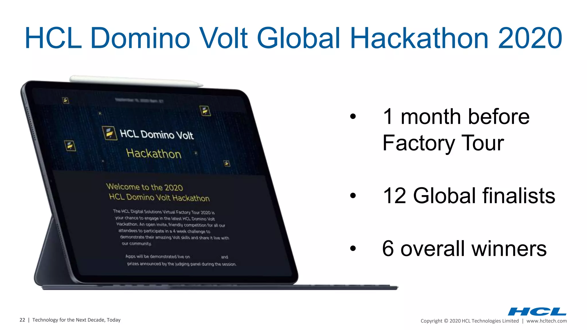 22 | Copyright © 2020 HCL Technologies Limited | www.hcltech.com22 | Technology for the Next Decade, Today
• 1 month before
Factory Tour
• 12 Global finalists
• 6 overall winners
HCL Domino Volt Global Hackathon 2020
 