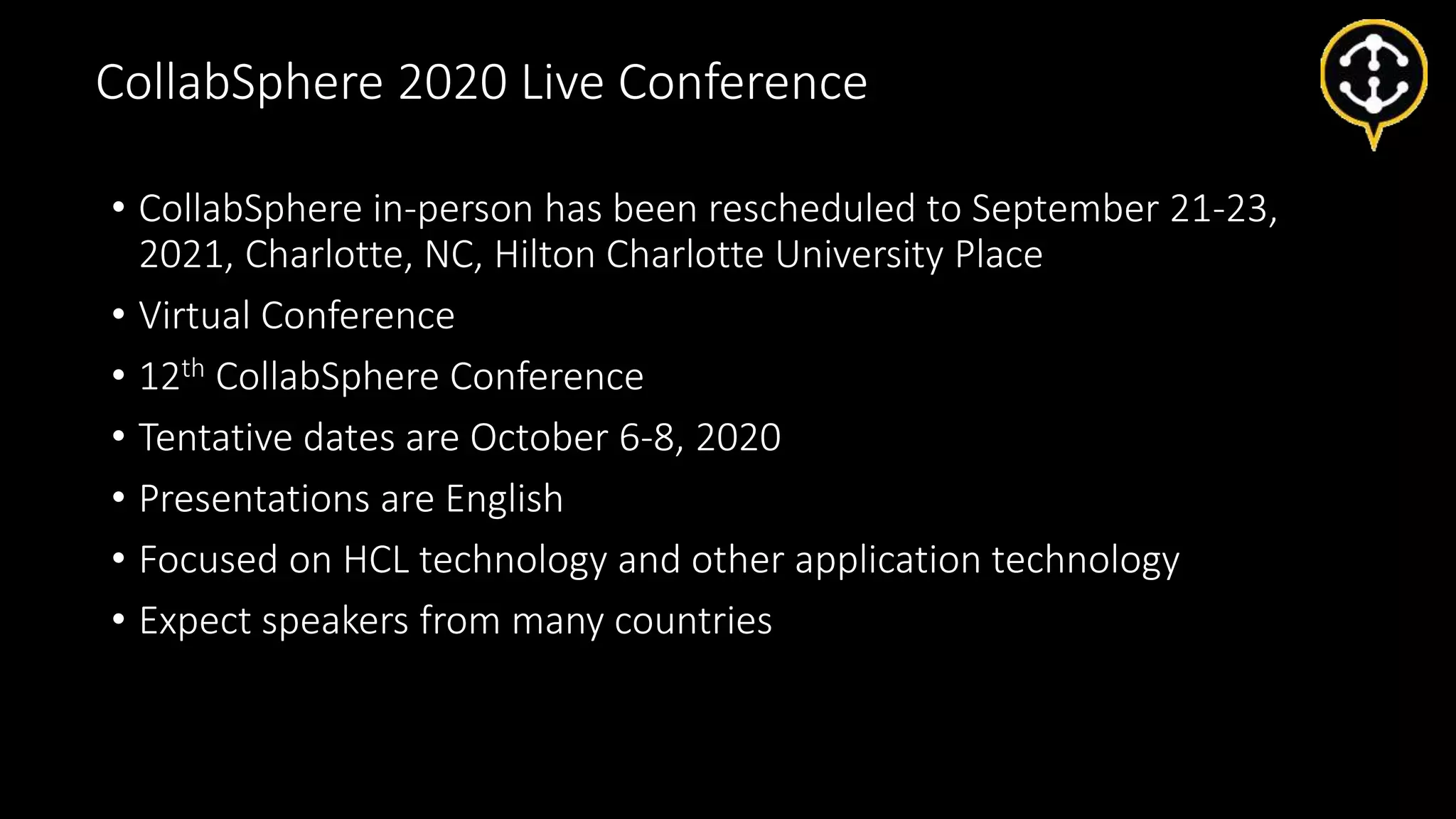 • CollabSphere in-person has been rescheduled to September 21-23,
2021, Charlotte, NC, Hilton Charlotte University Place
• Virtual Conference
• 12th CollabSphere Conference
• Tentative dates are October 6-8, 2020
• Presentations are English
• Focused on HCL technology and other application technology
• Expect speakers from many countries
CollabSphere 2020 Live Conference
 