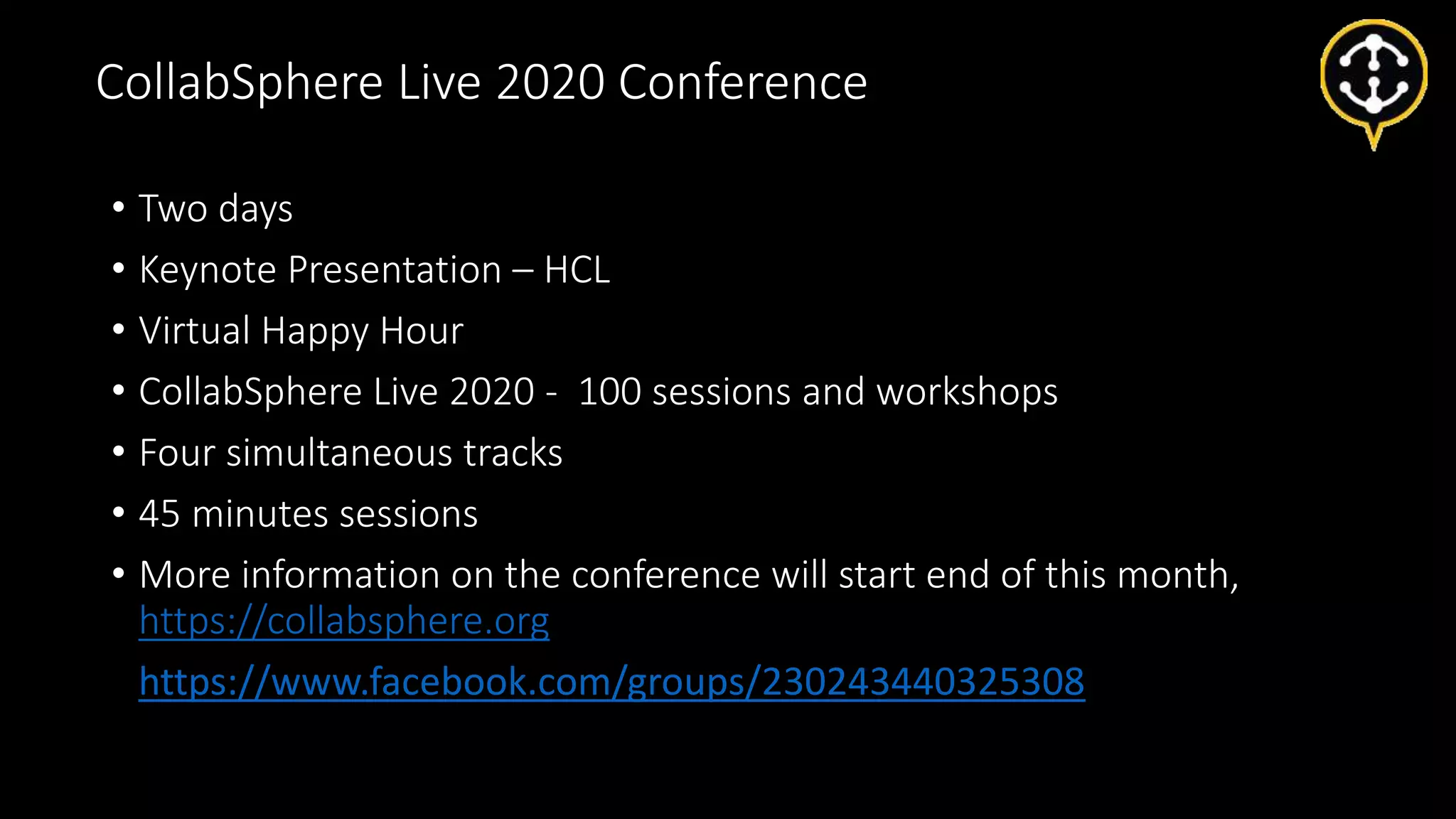 • Two days
• Keynote Presentation – HCL
• Virtual Happy Hour
• CollabSphere Live 2020 - 100 sessions and workshops
• Four simultaneous tracks
• 45 minutes sessions
• More information on the conference will start end of this month,
https://collabsphere.org
• https://www.facebook.com/groups/230243440325308
CollabSphere Live 2020 Conference
 