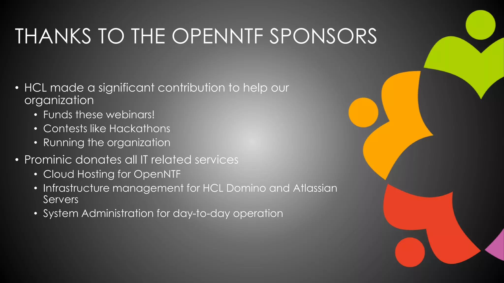 THANKS TO THE OPENNTF SPONSORS
• HCL made a significant contribution to help our
organization
• Funds these webinars!
• Contests like Hackathons
• Running the organization
• Prominic donates all IT related services
• Cloud Hosting for OpenNTF
• Infrastructure management for HCL Domino and Atlassian
Servers
• System Administration for day-to-day operation
 
