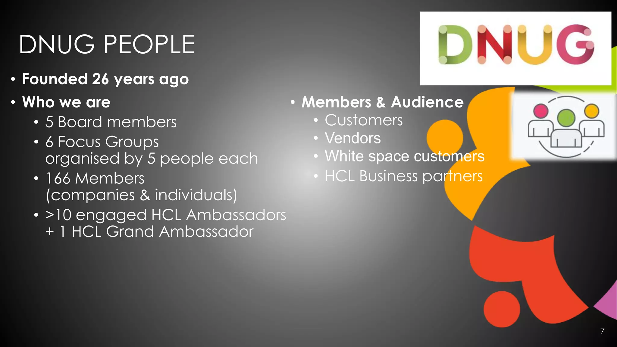 • Founded 26 years ago
• Who we are
• 5 Board members
• 6 Focus Groups
organised by 5 people each
• 166 Members
(companies & individuals)
• >10 engaged HCL Ambassadors
+ 1 HCL Grand Ambassador
• Members & Audience
• Customers
• Vendors
• White space customers
• HCL Business partners
7
DNUG PEOPLE
 