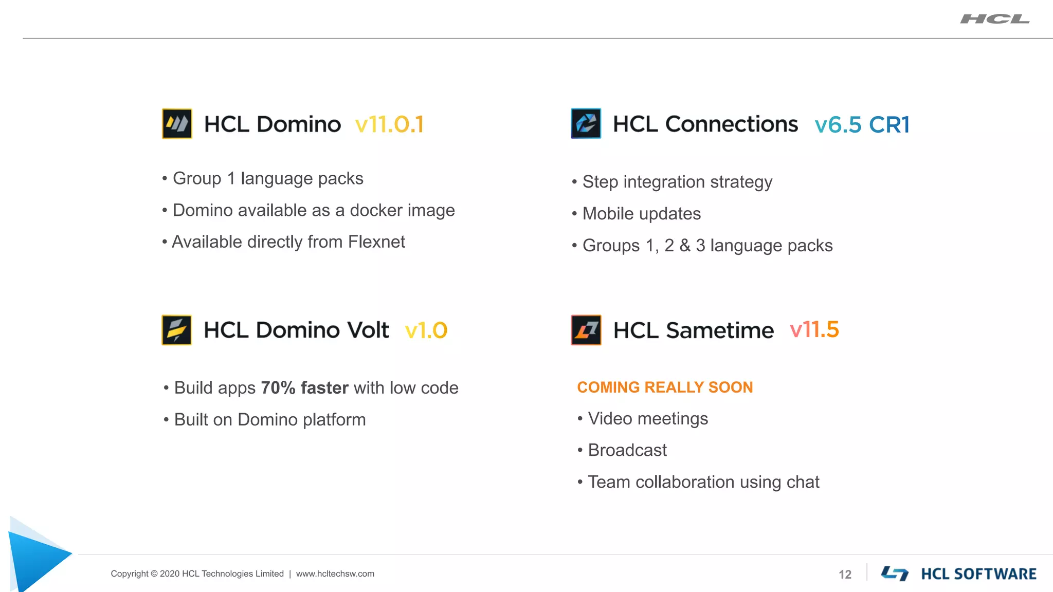 Copyright © 2020 HCL Technologies Limited | www.hcltechsw.com 12
• Group 1 language packs
• Domino available as a docker image
• Available directly from Flexnet
• Step integration strategy
• Mobile updates
• Groups 1, 2 & 3 language packs
• Build apps 70% faster with low code
• Built on Domino platform
COMING REALLY SOON
• Video meetings
• Broadcast
• Team collaboration using chat
 