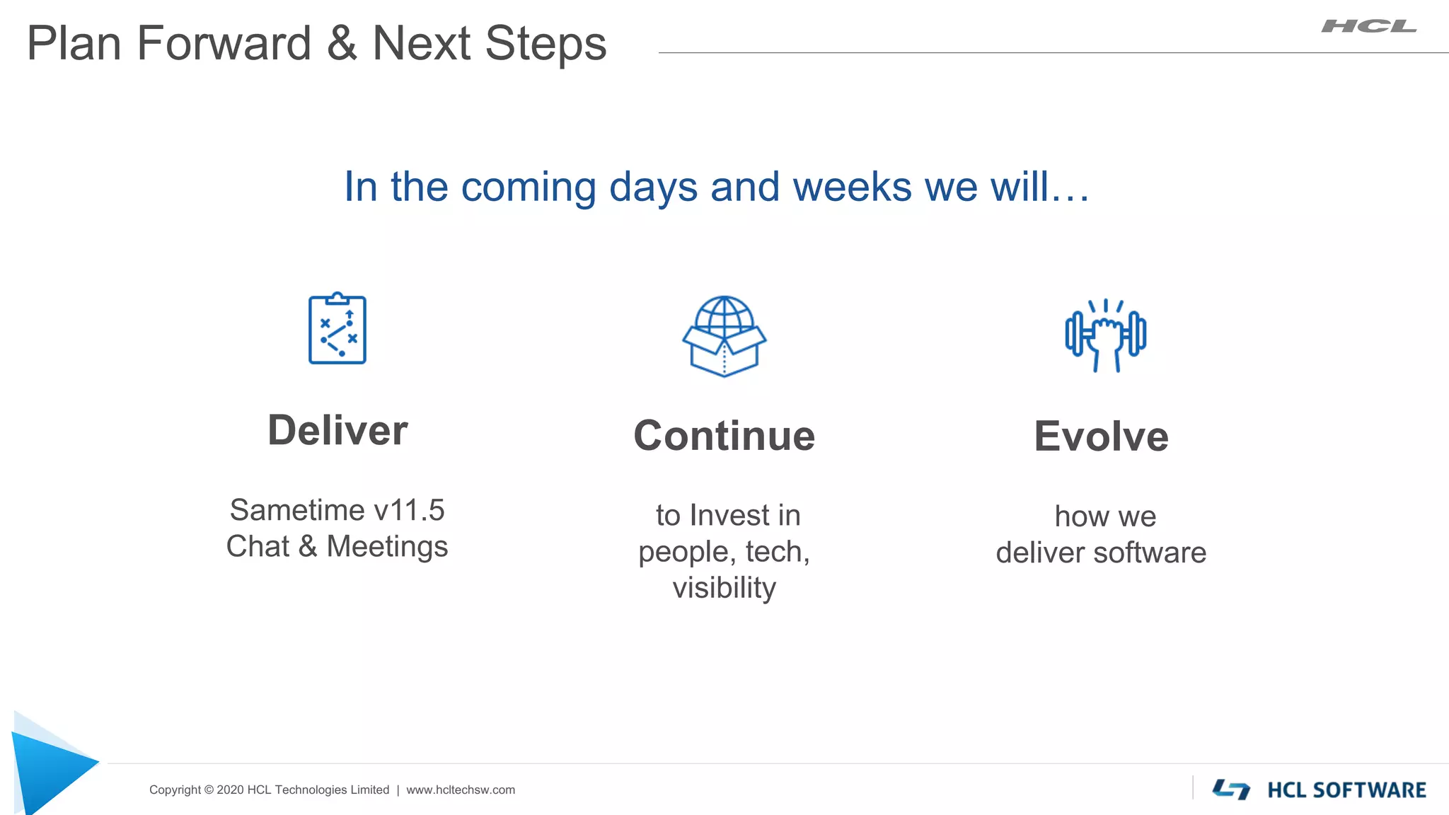 Copyright © 2020 HCL Technologies Limited | www.hcltechsw.com
Plan Forward & Next Steps
Deliver
Sametime v11.5
Chat & Meetings
In the coming days and weeks we will…
Continue
to Invest in
people, tech,
visibility
Evolve
how we
deliver software
 