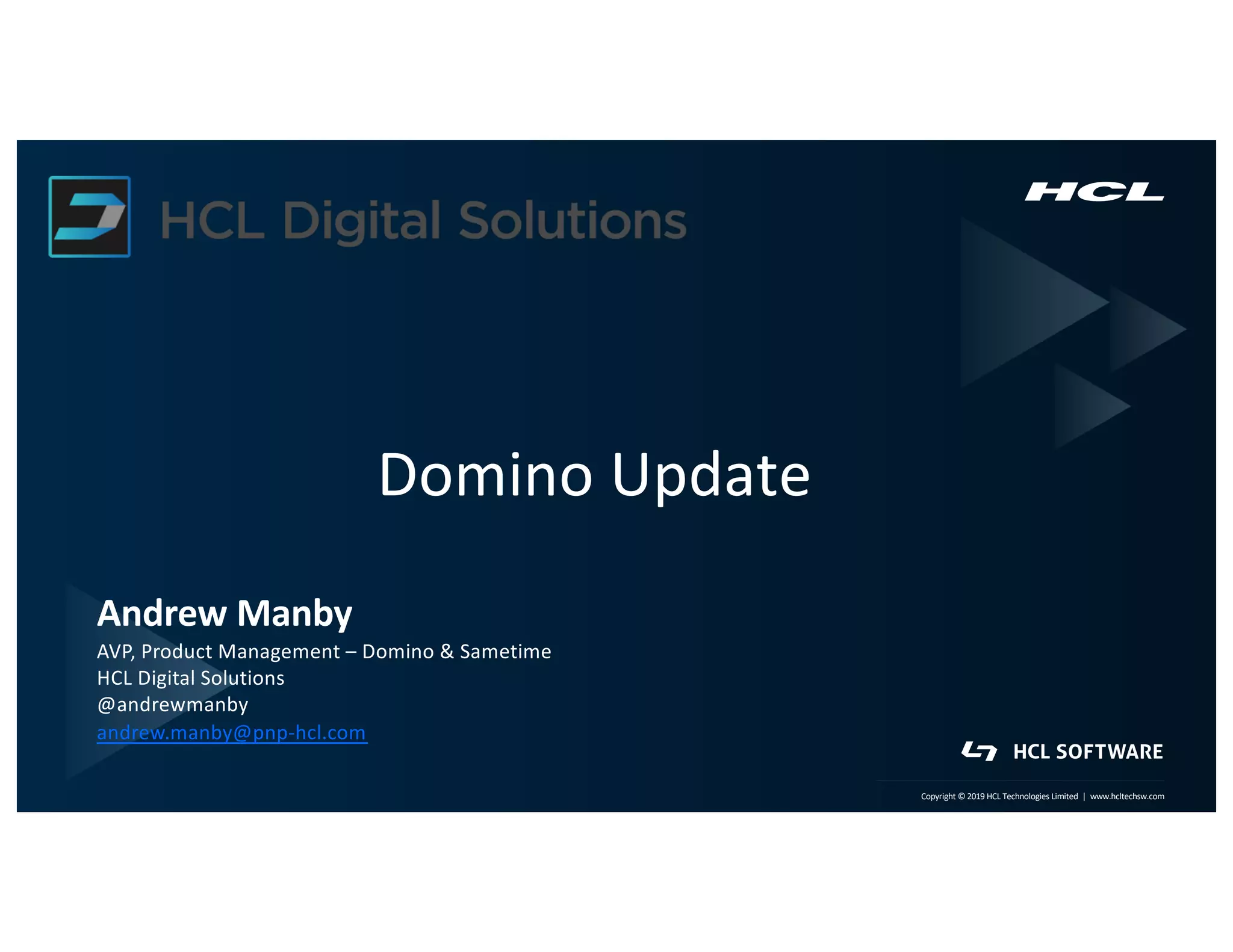1 | Copyright © 2019 HCL Technologies Limited | www.hcltech.com1 | Technology for the Next Decade, Today Copyright © 2019 HCL Technologies Limited | www.hcltechsw.com
Domino Update
Andrew Manby
AVP, Product Management – Domino & Sametime
HCL Digital Solutions
@andrewmanby
andrew.manby@pnp-hcl.com
 