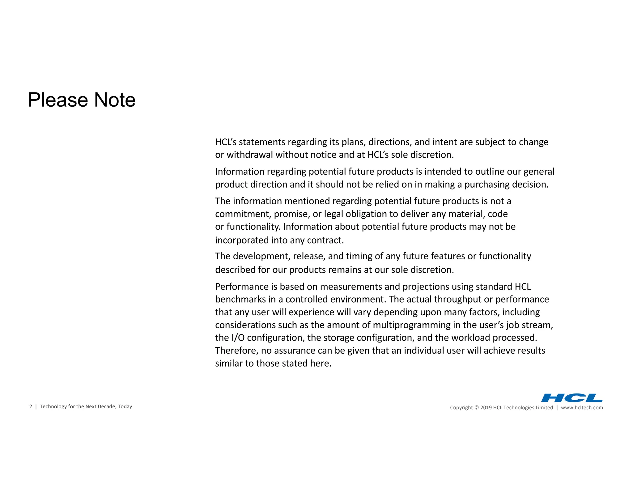 2 | Copyright © 2019 HCL Technologies Limited | www.hcltech.com2 | Technology for the Next Decade, Today
HCL’s statements regarding its plans, directions, and intent are subject to change
or withdrawal without notice and at HCL’s sole discretion.
Information regarding potential future products is intended to outline our general
product direction and it should not be relied on in making a purchasing decision.
The information mentioned regarding potential future products is not a
commitment, promise, or legal obligation to deliver any material, code
or functionality. Information about potential future products may not be
incorporated into any contract.
The development, release, and timing of any future features or functionality
described for our products remains at our sole discretion.
Performance is based on measurements and projections using standard HCL
benchmarks in a controlled environment. The actual throughput or performance
that any user will experience will vary depending upon many factors, including
considerations such as the amount of multiprogramming in the user’s job stream,
the I/O configuration, the storage configuration, and the workload processed.
Therefore, no assurance can be given that an individual user will achieve results
similar to those stated here.
Please Note
 