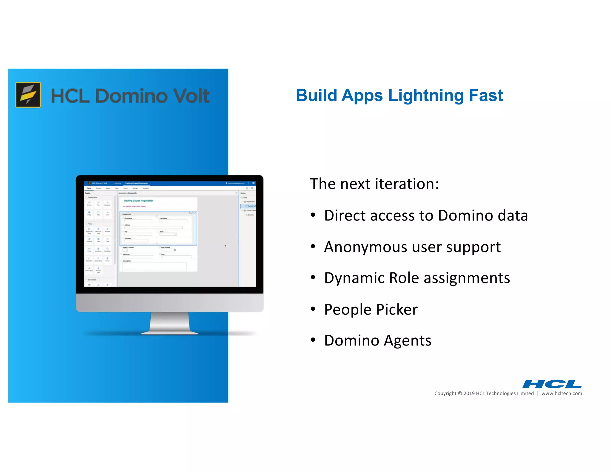 4 | Copyright © 2019 HCL Technologies Limited | www.hcltech.com4 | Technology for the Next Decade, Today
Build Apps Lightning Fast
The next iteration:
• Direct access to Domino data
• Anonymous user support
• Dynamic Role assignments
• People Picker
• Domino Agents
 