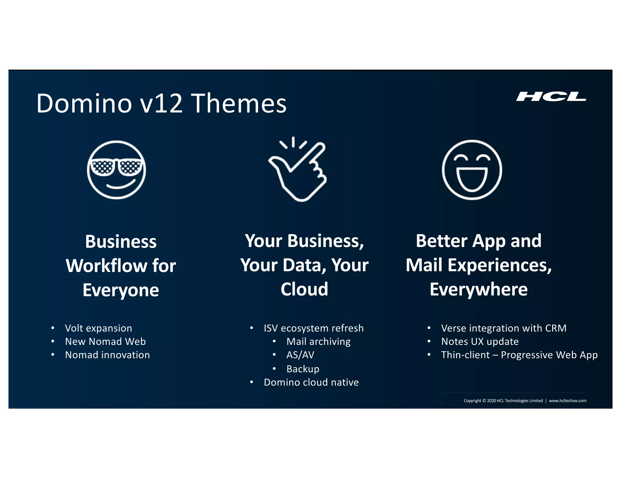 8 | Copyright © 2019 HCL Technologies Limited | www.hcltech.com8 | Technology for the Next Decade, Today Copyright © 2020 HCL Technologies Limited | www.hcltechsw.com
Better App and
Mail Experiences,
Everywhere
Business
Workflow for
Everyone
Your Business,
Your Data, Your
Cloud
Domino v12 Themes
• Volt expansion
• New Nomad Web
• Nomad innovation
• ISV ecosystem refresh
• Mail archiving
• AS/AV
• Backup
• Domino cloud native
• Verse integration with CRM
• Notes UX update
• Thin-client – Progressive Web App
 
