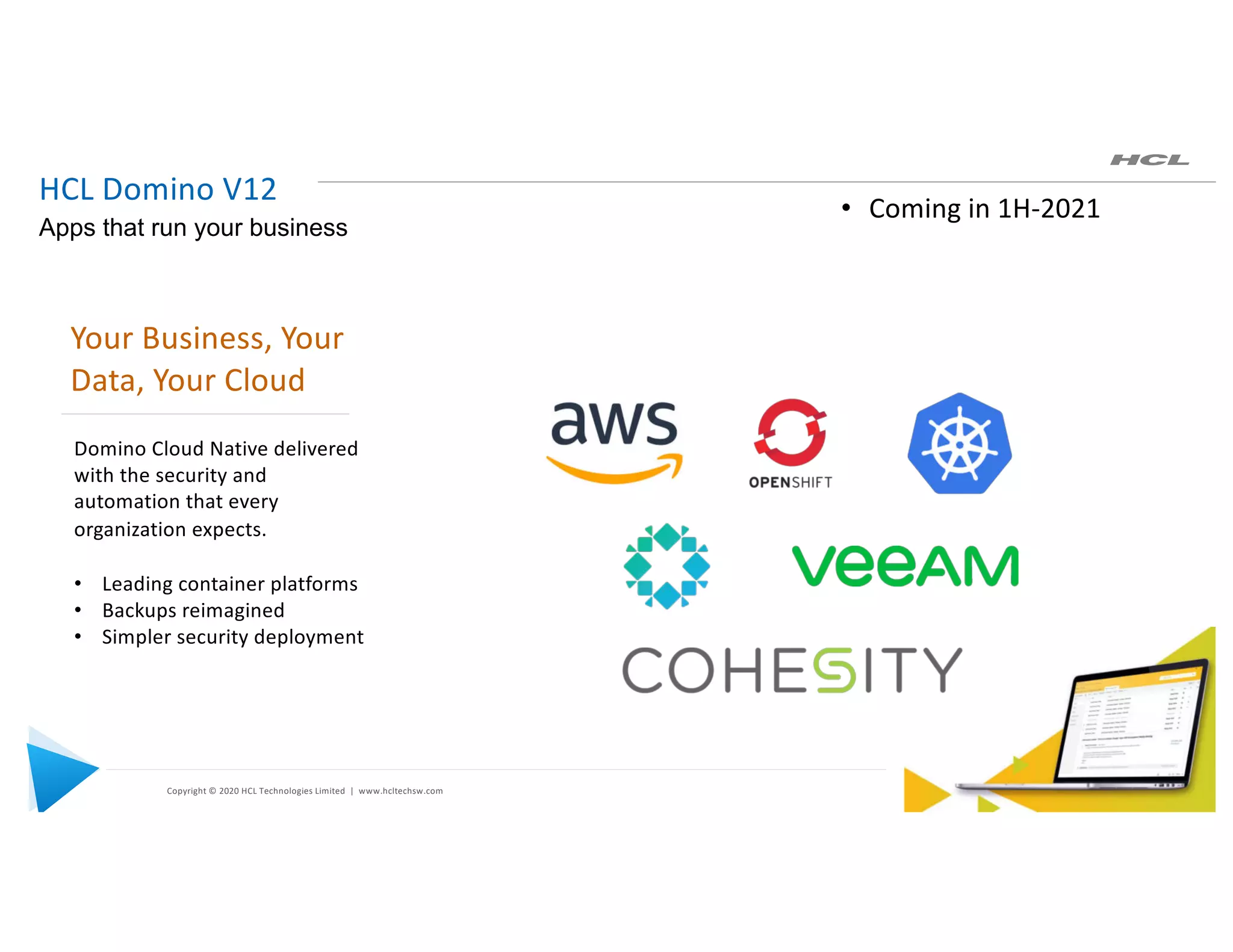 Copyright © 2020 HCL Technologies Limited | www.hcltechsw.com
HCL Domino V12
Apps that run your business
Your Business, Your
Data, Your Cloud
Domino Cloud Native delivered
with the security and
automation that every
organization expects.
• Leading container platforms
• Backups reimagined
• Simpler security deployment
• Coming in 1H-2021
 