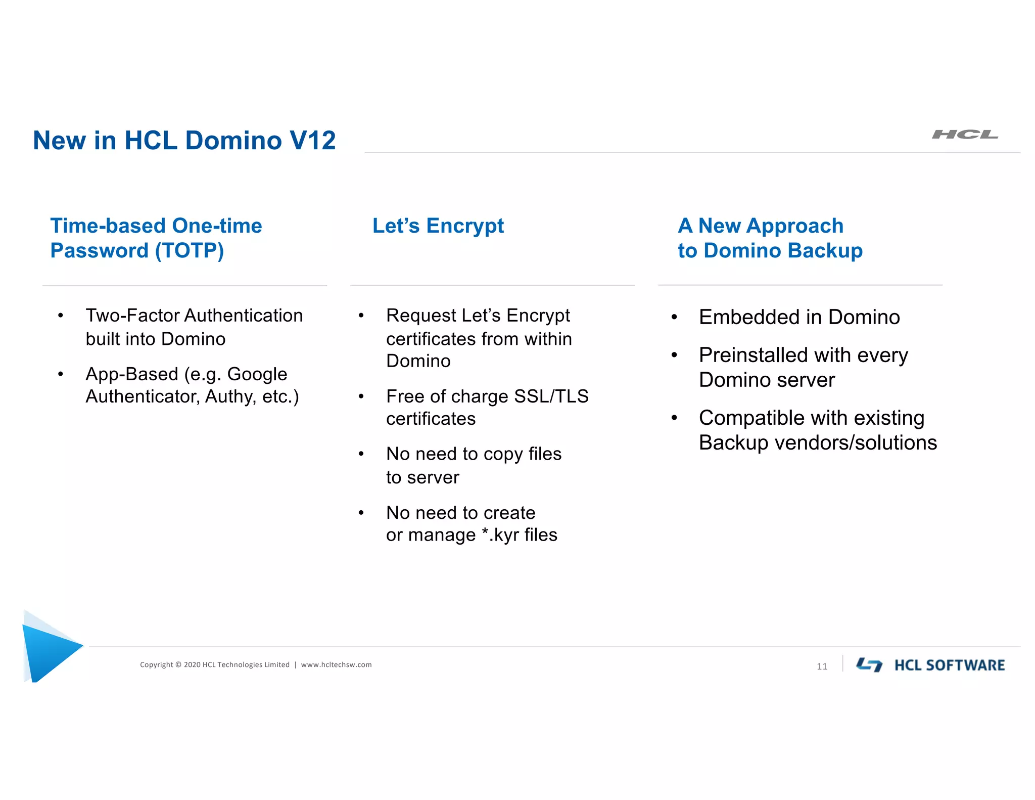 Copyright © 2020 HCL Technologies Limited | www.hcltechsw.com
New in HCL Domino V12
11
• Two-Factor Authentication
built into Domino
• App-Based (e.g. Google
Authenticator, Authy, etc.)
Time-based One-time
Password (TOTP)
• Request Let’s Encrypt
certificates from within
Domino
• Free of charge SSL/TLS
certificates
• No need to copy files
to server
• No need to create
or manage *.kyr files
Let’s Encrypt
• Embedded in Domino
• Preinstalled with every
Domino server
• Compatible with existing
Backup vendors/solutions
A New Approach
to Domino Backup
 