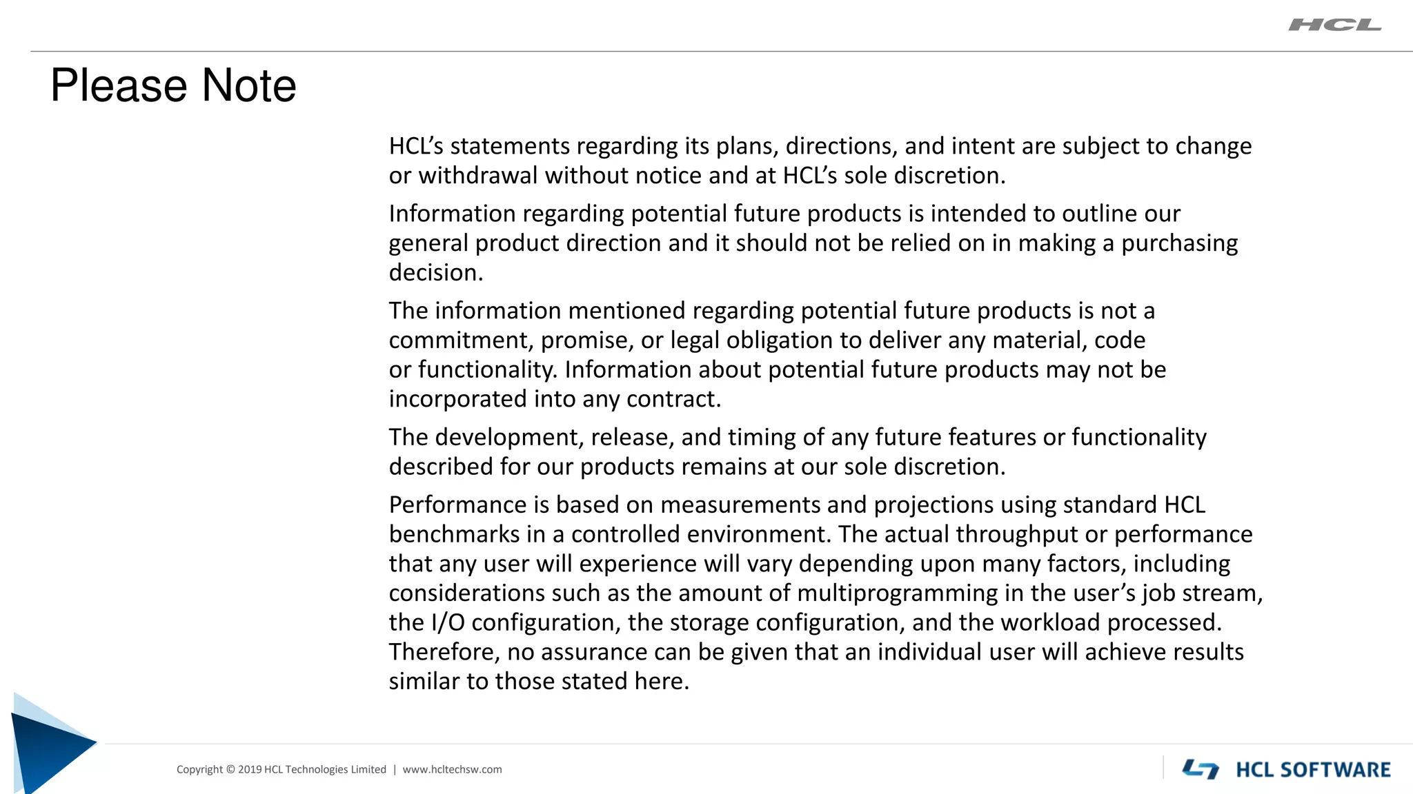 Copyright © 2019 HCL Technologies Limited | www.hcltech.com
Copyright © 2019 HCL Technologies Limited | www.hcltechsw.com
HCL’s statements regarding its plans, directions, and intent are subject to change
or withdrawal without notice and at HCL’s sole discretion.
Information regarding potential future products is intended to outline our
general product direction and it should not be relied on in making a purchasing
decision.
The information mentioned regarding potential future products is not a
commitment, promise, or legal obligation to deliver any material, code
or functionality. Information about potential future products may not be
incorporated into any contract.
The development, release, and timing of any future features or functionality
described for our products remains at our sole discretion.
Performance is based on measurements and projections using standard HCL
benchmarks in a controlled environment. The actual throughput or performance
that any user will experience will vary depending upon many factors, including
considerations such as the amount of multiprogramming in the user’s job stream,
the I/O configuration, the storage configuration, and the workload processed.
Therefore, no assurance can be given that an individual user will achieve results
similar to those stated here.
Please Note
 