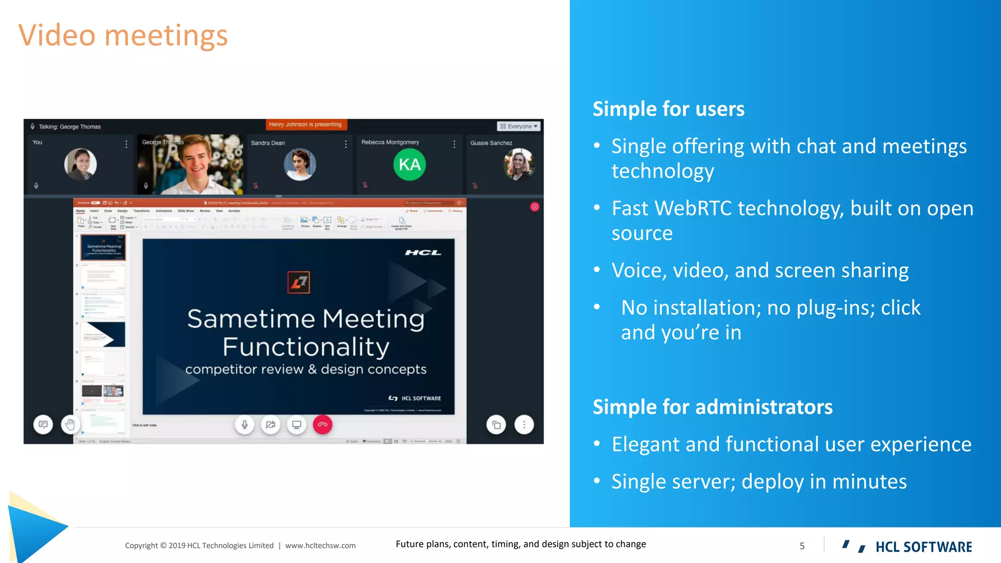 5Copyright © 2019 HCL Technologies Limited | www.hcltechsw.com
Simple for users
• Single offering with chat and meetings
technology
• Fast WebRTC technology, built on open
source
• Voice, video, and screen sharing
• No installation; no plug-ins; click
and you’re in
Simple for administrators
• Elegant and functional user experience
• Single server; deploy in minutes
Video meetings
Future plans, content, timing, and design subject to change
 