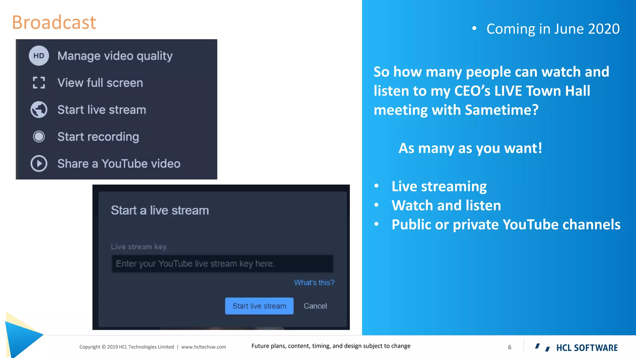 6Copyright © 2019 HCL Technologies Limited | www.hcltechsw.com
So how many people can watch and
listen to my CEO’s LIVE Town Hall
meeting with Sametime?
As many as you want!
• Live streaming
• Watch and listen
• Public or private YouTube channels
Broadcast • Coming in June 2020
Future plans, content, timing, and design subject to change
 