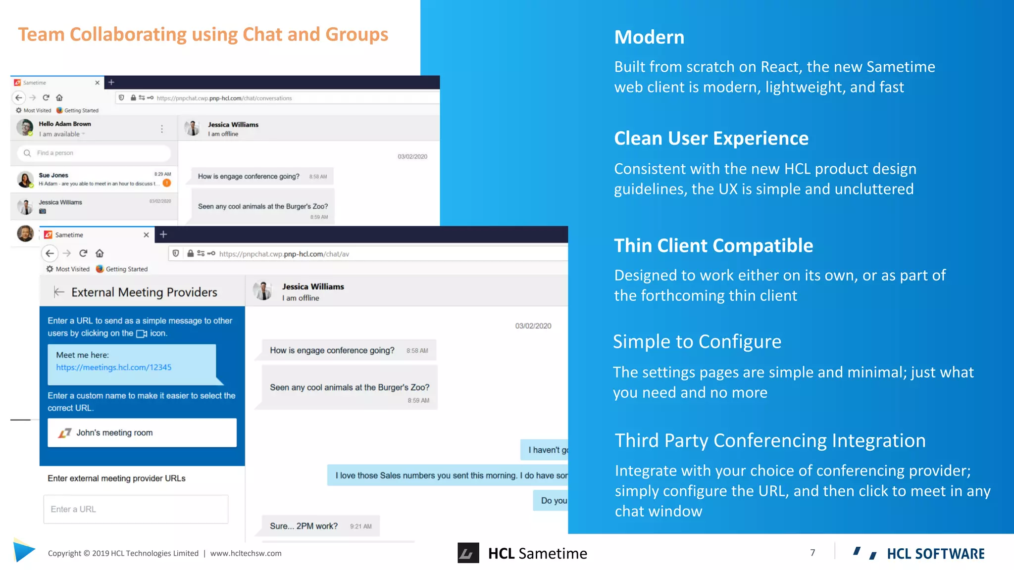 7Copyright © 2019 HCL Technologies Limited | www.hcltechsw.com HCL Sametime
Modern
Built from scratch on React, the new Sametime
web client is modern, lightweight, and fast
Clean User Experience
Consistent with the new HCL product design
guidelines, the UX is simple and uncluttered
Thin Client Compatible
Designed to work either on its own, or as part of
the forthcoming thin client
Simple to Configure
The settings pages are simple and minimal; just what
you need and no more
Third Party Conferencing Integration
Integrate with your choice of conferencing provider;
simply configure the URL, and then click to meet in any
chat window
Team Collaborating using Chat and Groups
 