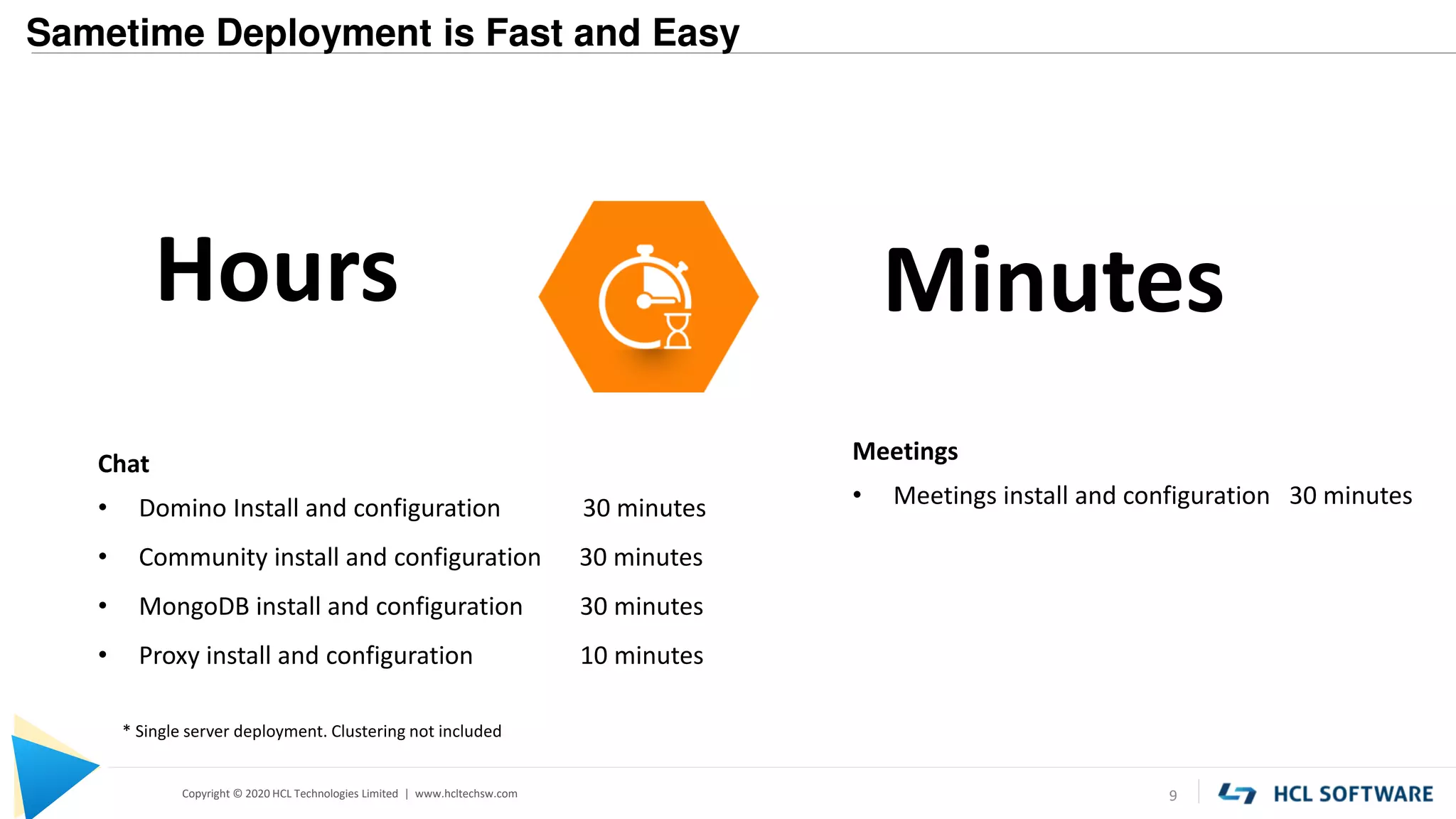 Copyright © 2020 HCL Technologies Limited | www.hcltechsw.com 9
Sametime Deployment is Fast and Easy
Chat
• Domino Install and configuration 30 minutes
• Community install and configuration 30 minutes
• MongoDB install and configuration 30 minutes
• Proxy install and configuration 10 minutes
Meetings
• Meetings install and configuration 30 minutes
* Single server deployment. Clustering not included
Hours Minutes
 