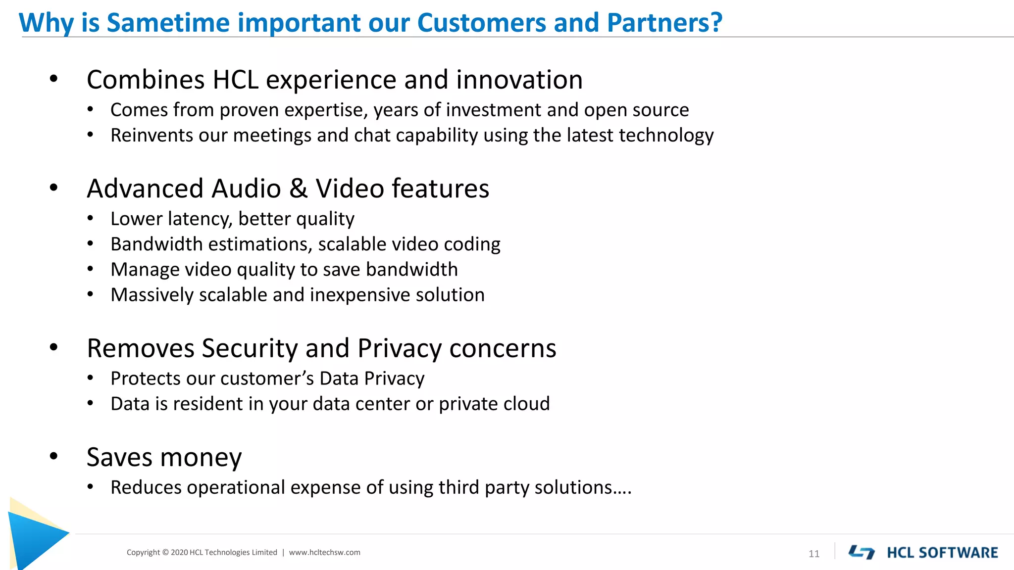 Copyright © 2020 HCL Technologies Limited | www.hcltechsw.com 11
Why is Sametime important our Customers and Partners?
• Combines HCL experience and innovation
• Comes from proven expertise, years of investment and open source
• Reinvents our meetings and chat capability using the latest technology
• Advanced Audio & Video features
• Lower latency, better quality
• Bandwidth estimations, scalable video coding
• Manage video quality to save bandwidth
• Massively scalable and inexpensive solution
• Removes Security and Privacy concerns
• Protects our customer’s Data Privacy
• Data is resident in your data center or private cloud
• Saves money
• Reduces operational expense of using third party solutions….
 