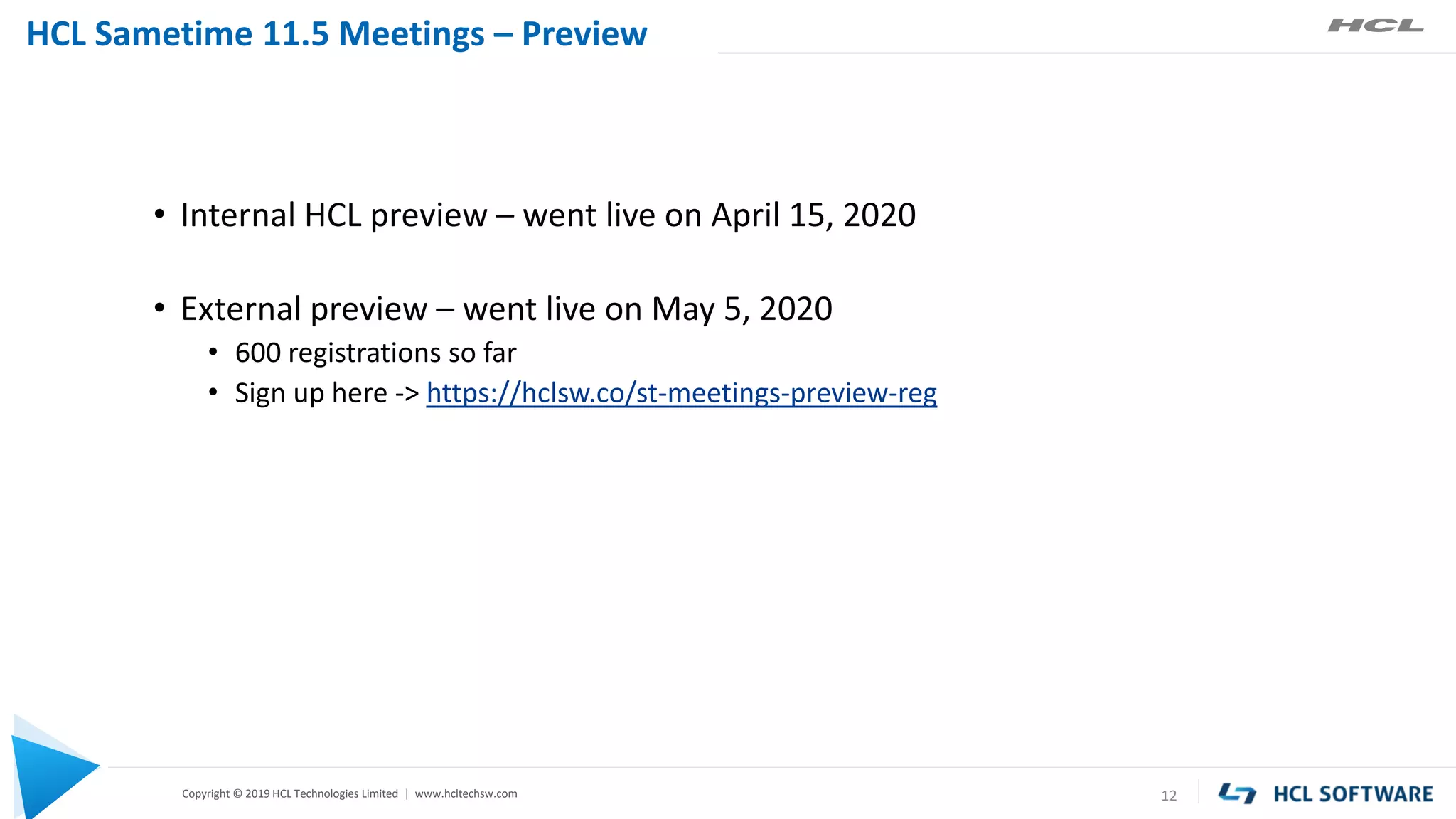 Copyright © 2019 HCL Technologies Limited | www.hcltechsw.com
HCL Sametime 11.5 Meetings – Preview
12
• Internal HCL preview – went live on April 15, 2020
• External preview – went live on May 5, 2020
• 600 registrations so far
• Sign up here -> https://hclsw.co/st-meetings-preview-reg
 